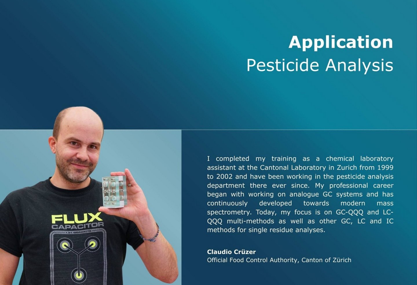 I completed my training as a chemical laboratory assistant at the Cantonal Laboratory in Zurich from 1999 to 2002 and have been working in the pesticide analysis department there ever since. My professional career began with working on analogue GC systems and has continuously developed towards modern mass spectrometry. Today, my focus is on GC-QQQ and LC-QQQ multi-methods as well as other GC, LC and IC methods for single residue analyses.
